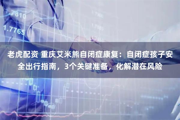 老虎配资 重庆艾米熊自闭症康复：自闭症孩子安全出行指南，3个关键准备，化解潜在风险