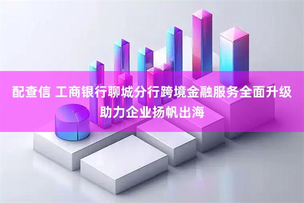 配查信 工商银行聊城分行跨境金融服务全面升级助力企业扬帆出海